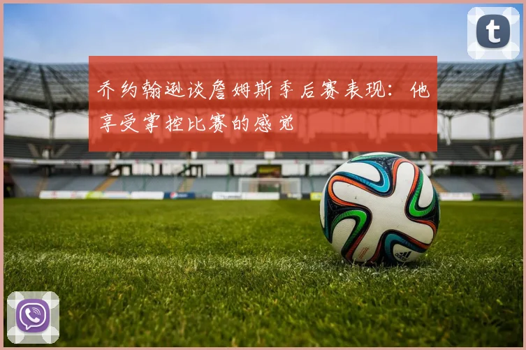 乔约翰逊谈詹姆斯季后赛表现：他享受掌控比赛的感觉