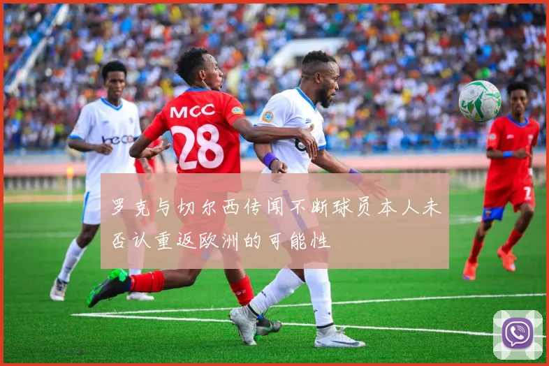 罗克与切尔西传闻不断球员本人未否认重返欧洲的可能性