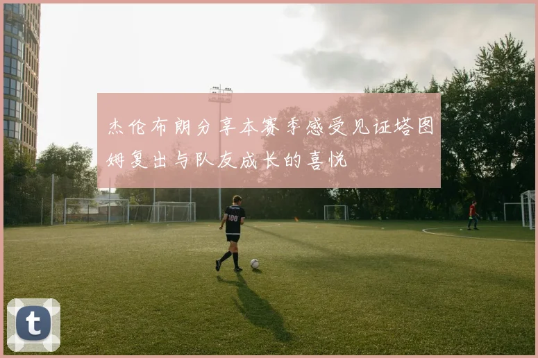 杰伦布朗分享本赛季感受见证塔图姆复出与队友成长的喜悦