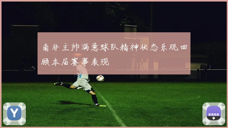 南非主帅满意球队精神状态乐观回顾本届赛事表现