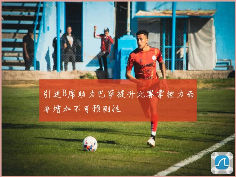 引进B席助力巴萨提升比赛掌控力而非增加不可预测性