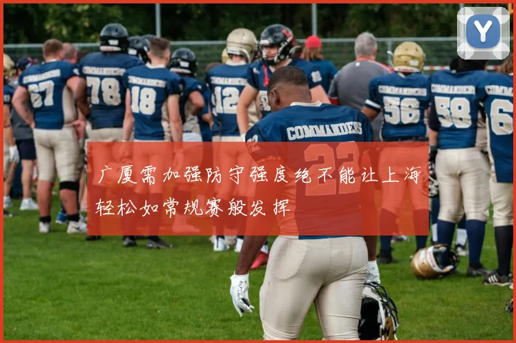 广厦需加强防守强度绝不能让上海轻松如常规赛般发挥