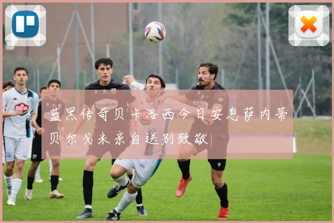 蓝黑传奇贝卡洛西今日安息萨内蒂贝尔戈米亲自送别致敬