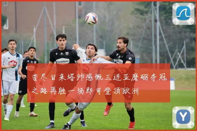 苦尽甘来塔帅感慨三连亚磨砺夺冠之路再胜一场即可登顶欧洲
