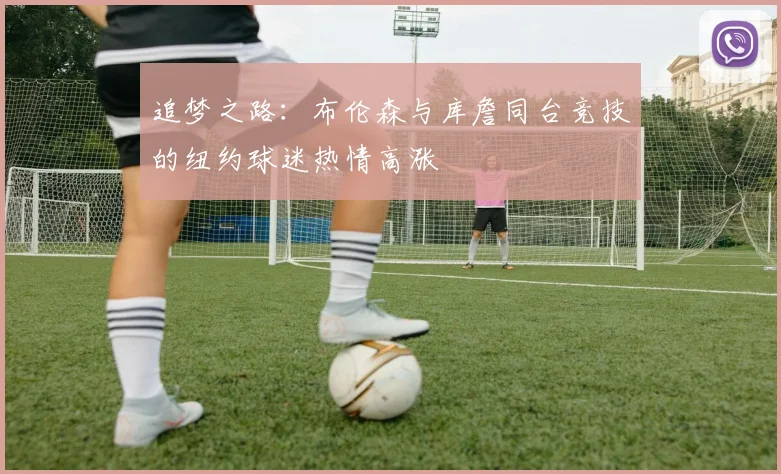 追梦之路：布伦森与库詹同台竞技的纽约球迷热情高涨