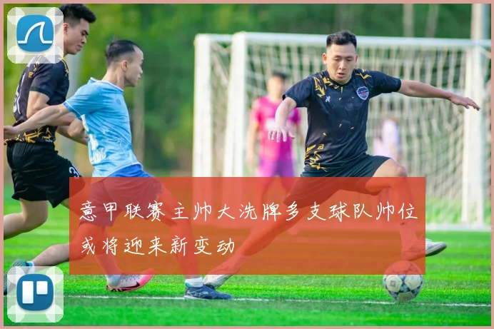 意甲联赛主帅大洗牌多支球队帅位或将迎来新变动