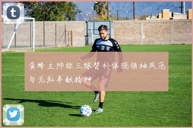 黄蜂主帅称三球替补体现领袖风范与无私奉献精神