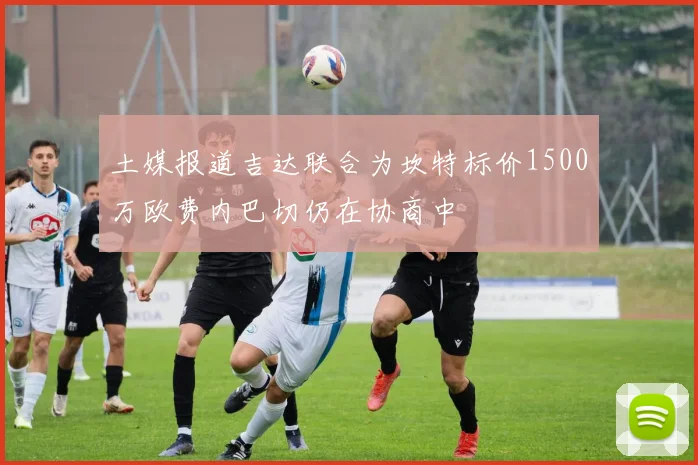 土媒报道吉达联合为坎特标价1500万欧费内巴切仍在协商中