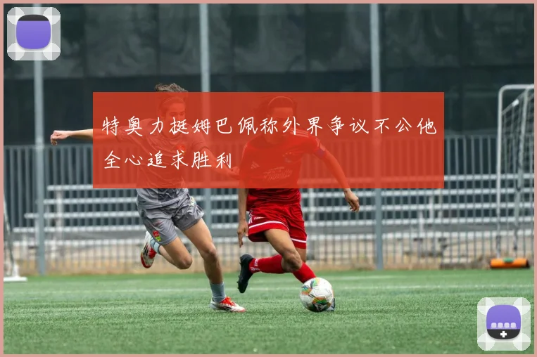特奥力挺姆巴佩称外界争议不公他全心追求胜利