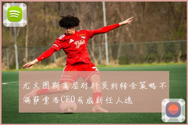 尤文图斯高层对科莫利转会策略不满萨索洛CEO或成新任人选