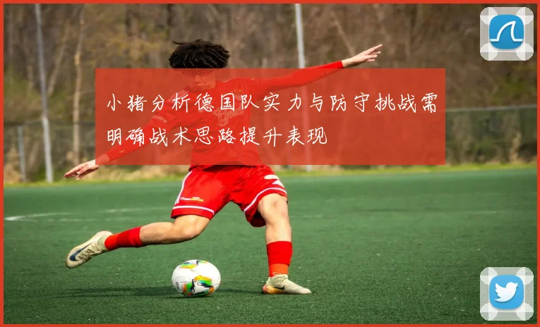 小猪分析德国队实力与防守挑战需明确战术思路提升表现