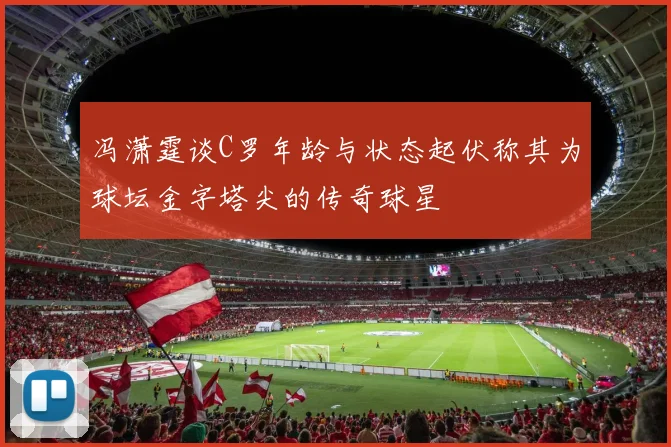 冯潇霆谈C罗年龄与状态起伏称其为球坛金字塔尖的传奇球星