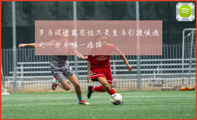 罗马诺透露恩佐只是皇马引援候选之一并非唯一选择