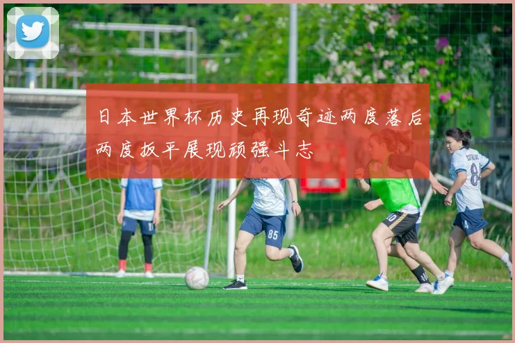 日本世界杯历史再现奇迹两度落后两度扳平展现顽强斗志